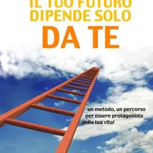 Il tuo futuro dipende solo da te. Un metodo, un percorso per essere protagonista della tua vita! Ultimissimo Modello
