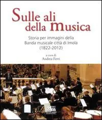 Solo Oggi Sulle ali della musica. Storia per immagini della banda musicale città di Imola (1822-2012). Ediz. illustrata